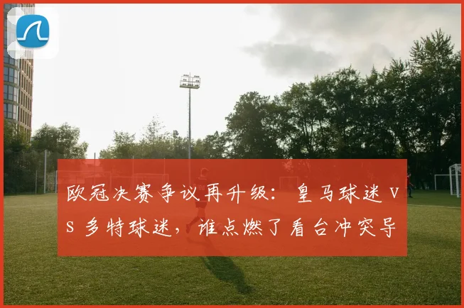欧冠决赛争议再升级：皇马球迷 vs 多特球迷，谁点燃了看台冲突导火索？