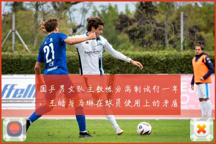 国乒男女队主教练分离制试行一年,王皓与马琳在球员使用上的矛盾浮出水面