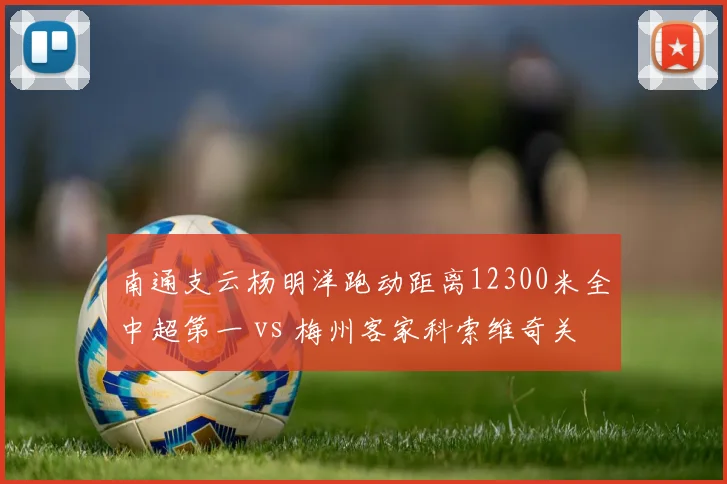 南通支云杨明洋跑动距离12300米全中超第一 vs 梅州客家科索维奇关键传球57次,勤勉型中场与创意型组织者各有所长