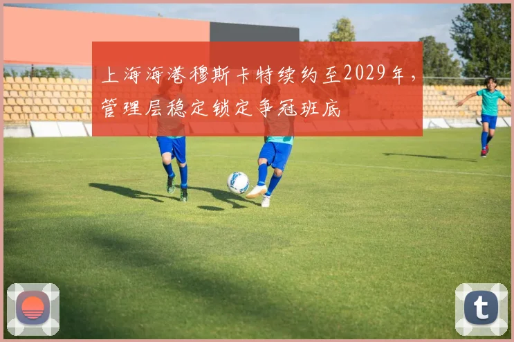上海海港穆斯卡特续约至2029年,管理层稳定锁定争冠班底