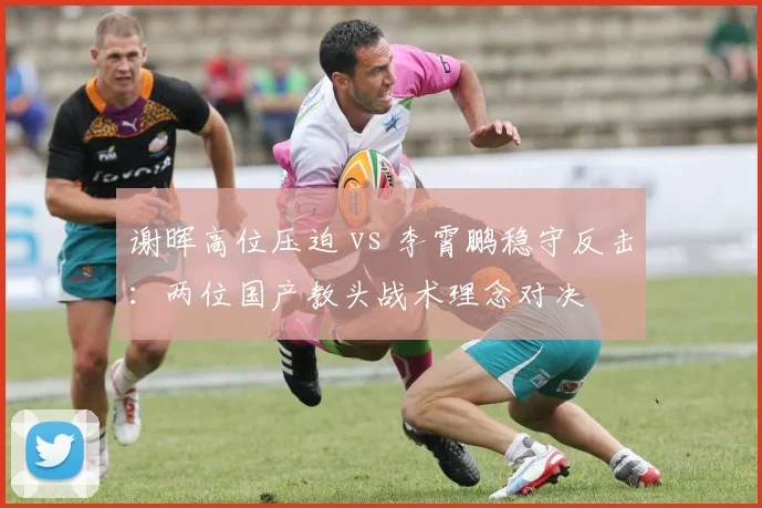 谢晖高位压迫 vs 李霄鹏稳守反击：两位国产教头战术理念对决