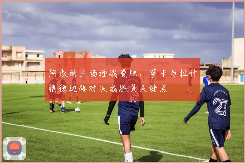 阿森纳主场迎战曼联,萨卡与拉什福德边路对决成胜负关键点